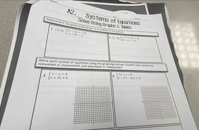 Name 
_ 
A2._ Systems of Equations_ 
Diste 
Penod 
Solve Using Graphs & Tables 
Determine if the given ordered pair is a solution to the system 
1. (-5,4);beginarrayl 7x-2y=-43 y=8x-3endarray. (2,15);beginarrayl y+1=4(x+2) 2x-y=-11endarray.
2. 
Solve each system of equations using the graphing method. Classify each system as 
consistent or inconsistent, and dependent or independent. 
3. beginarrayl x-y=4 y=3x+6endarray. beginarrayl 2x+y=8 y-2=-2(x+1)endarray.
4.