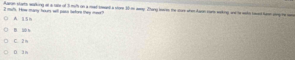 Aaron starts walking at a rate of 3 mi/h on a road toward a store 10 mi away. Zhang leaves the store when Aaron starts walking, and he waller foward Aaren along the sam
2 mi/h. How many hours will pass before they meet?
A 1 5 h
B. 10 h
C. 2 h
D 3 h