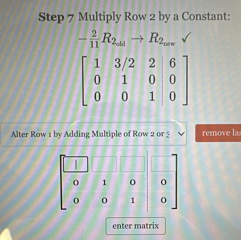 Multiply Row 2 by a Constant:
- 2/11 R_2_oldto R_2_new
Alter Row 1 by Adding Multiple of Row 2 or 3 remove las
0 1 0 0
o 0 1 0
enter matrix