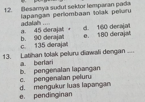 Besarnya sudut sektor lemparan pada
lapangan perlombaan tolak peluru
adalah ....
a. 45 derajat d. 160 derajat
b. 90 derajat e. 180 derajat
c. 135 derajat
13. Latihan tolak peluru diawali dengan ....
a. berlari
b. pengenalan lapangan
c. pengenalan peluru
d. mengukur luas lapangan
e. pendinginan