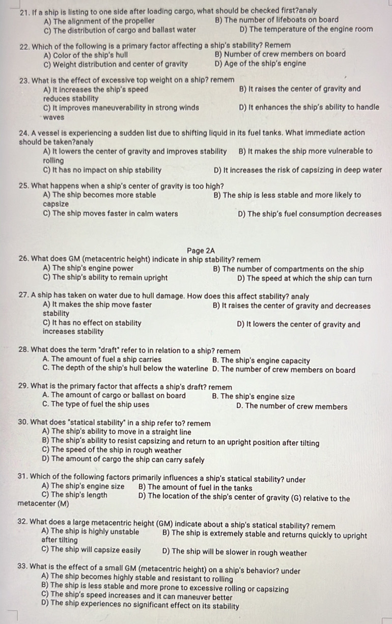 If a ship is listing to one side after loading cargo, what should be checked first?analy
A) The alignment of the propeller B) The number of lifeboats on board
C) The distribution of cargo and ballast water D) The temperature of the engine room
22. Which of the following is a primary factor affecting a ship's stability? Remem
A) Color of the ship's hull B) Number of crew members on board
C) Weight distribution and center of gravity D) Age of the ship’s engine
23. What is the effect of excessive top weight on a ship? remem
A) It increases the ship's speed B) It raises the center of gravity and
reduces stability
C) It improves maneuverability in strong winds D) It enhances the ship's ability to handle
waves
24. A vessel is experiencing a sudden list due to shifting liquid in its fuel tanks. What immediate action
should be taken?analy
A) It lowers the center of gravity and improves stability B) It makes the ship more vulnerable to
rolling
C) It has no impact on ship stability D) It increases the risk of capsizing in deep water
25. What happens when a ship's center of gravity is too high?
A) The ship becomes more stable B) The ship is less stable and more likely to
capsize
C) The ship moves faster in calm waters D) The ship’s fuel consumption decreases
Page 2A
26. What does GM (metacentric height) indicate in ship stability? remem
A) The ship's engine power B) The number of compartments on the ship
C) The ship's ability to remain upright D) The speed at which the ship can turn
27. A ship has taken on water due to hull damage. How does this affect stability? analy
A) It makes the ship move faster B) It raises the center of gravity and decreases
stability
C) It has no effect on stability D) It lowers the center of gravity and
increases stability
28. What does the term "draft" refer to in relation to a ship? remem
A. The amount of fuel a ship carries B. The ship's engine capacity
C. The depth of the ship's hull below the waterline D. The number of crew members on board
29. What is the primary factor that affects a ship's draft? remem
A. The amount of cargo or ballast on board B. The ship's engine size
C. The type of fuel the ship uses D. The number of crew members
30. What does "statical stability" in a ship refer to? remem
A) The ship's ability to move in a straight line
B) The ship’s ability to resist capsizing and return to an upright position after tilting
C) The speed of the ship in rough weather
D) The amount of cargo the ship can carry safely
31. Which of the following factors primarily influences a ship's statical stability? under
A) The ship's engine size B) The amount of fuel in the tanks
C) The ship's length D) The location of the ship's center of gravity (G) relative to the
metacenter (M)
32. What does a large metacentric height (GM) indicate about a ship's statical stability? remem
A) The ship is highly unstable B) The ship is extremely stable and returns quickly to upright
after tilting
C) The ship will capsize easily D) The ship will be slower in rough weather
33. What is the effect of a small GM (metacentric height) on a ship's behavior? under
A) The ship becomes highly stable and resistant to rolling
B) The ship is less stable and more prone to excessive rolling or capsizing
C) The ship’s speed increases and it can maneuver better
D) The ship experiences no significant effect on its stability