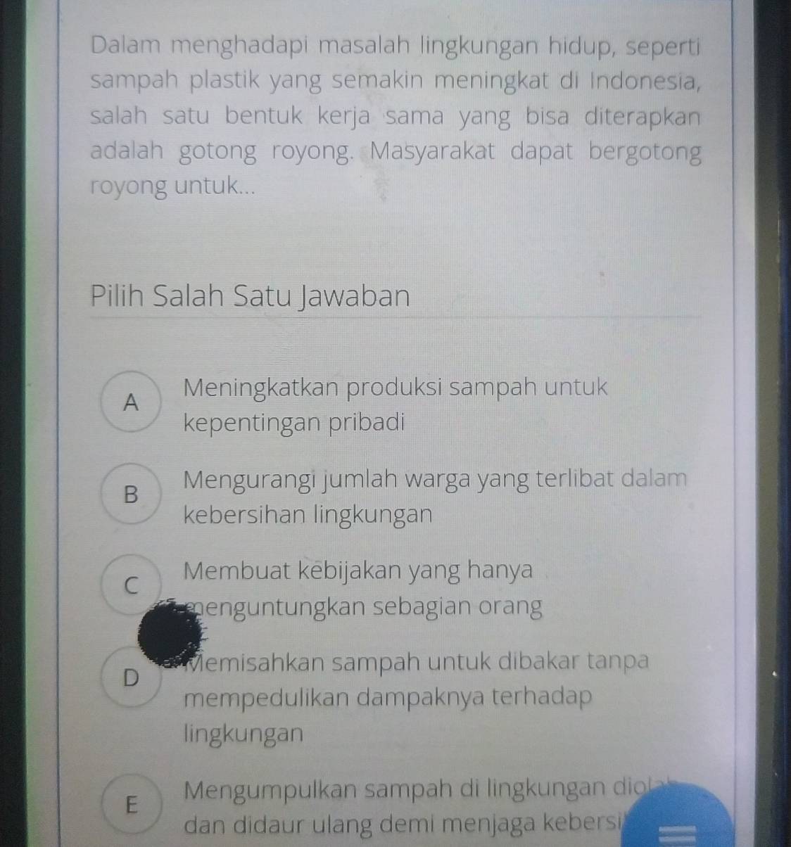 Dalam menghadapi masalah lingkungan hidup, seperti
sampah plastik yang semakin meningkat di Indonesia,
salah satu bentuk kerja sama yang bisa diterapkan
adalah gotong royong. Masyarakat dapat bergotong
royong untuk...
Pilih Salah Satu Jawaban
A Meningkatkan produksi sampah untuk
kepentingan pribadi
B Mengurangi jumlah warga yang terlibat dalam
kebersihan lingkungan
C Membuat kebijakan yang hanya
menguntungkan sebagian orang
D Memisahkan sampah untuk dibakar tanpa
mempedulikan dampaknya terhadap
lingkungan
E Mengumpulkan sampah di lingkungan diol
dan didaur ulang demi menjaga kebersi