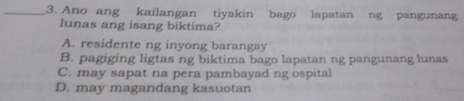 Ano ang kailangan tiyakin bago lapatan ng pangunang
lunas ang isang biktima?
A. residente ng inyong barangay
B. pagiging ligtas ng biktima bago lapatan ng pangunang lunas
C. may sapat na pera pambayad ng ospital
D. may magandang kasuotan