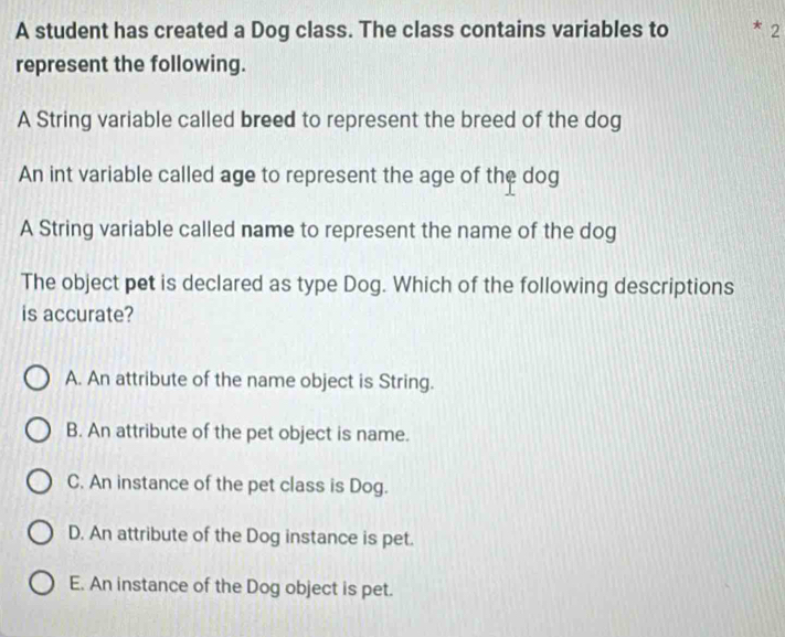 A student has created a Dog class. The class contains variables to * 2
represent the following.
A String variable called breed to represent the breed of the dog
An int variable called age to represent the age of the dog
A String variable called name to represent the name of the dog
The object pet is declared as type Dog. Which of the following descriptions
is accurate?
A. An attribute of the name object is String.
B. An attribute of the pet object is name.
C. An instance of the pet class is Dog.
D. An attribute of the Dog instance is pet.
E. An instance of the Dog object is pet.