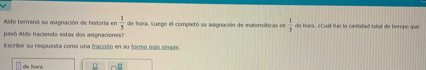 Aldo terminó su asignación de historia en  1/5  de hora. Luego él completó su asignación de matemáticas en  1/3  de hora. ¿Cuál fue la cantidad total de tiempo que 
pasó Aldo haciendo estas dos asignaciones? 
Escribir su respuesta como una fracción en su forma más simple. 
de hora _ □ 