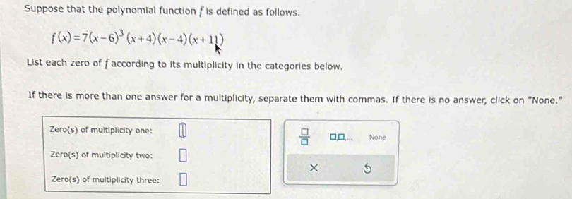 Suppose that the polynomial function f is defined as follows.
f(x)=7(x-6)^3(x+4)(x-4)(x+11)
List each zero of faccording to its multiplicity in the categories below. 
If there is more than one answer for a multiplicity, separate them with commas. If there is no answer, click on "None." 
Zero(s) of multiplicity one: □,□,. None 
 □ /□   
Zero(s) of multiplicity two: 
× 
Zero(s) of multiplicity three: