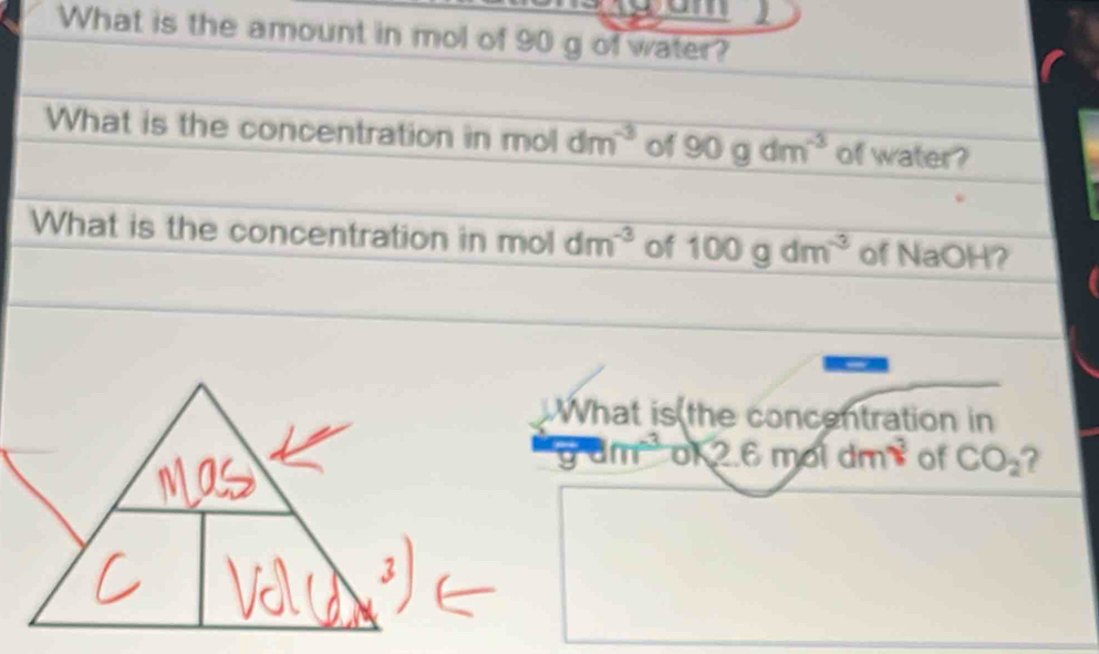 What is the amount in mol of 90 g of water? 
What is the concentration in mo dm^(-3) of 90gdm^(-3) of water? 
What is the concentration in mo dm^(-3) of 100gdm^(-3) of NaOH? 
What is the concentration in
90m^(-3) 12.6moldm^3 of CO_2 ?