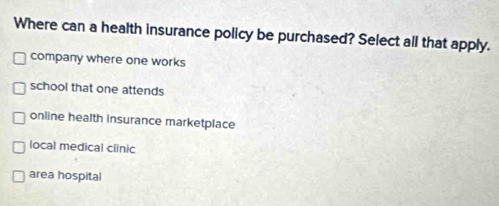 Where can a health insurance policy be purchased? Select all that apply.
company where one works
school that one attends
online health insurance marketplace
local medical clinic
area hospital