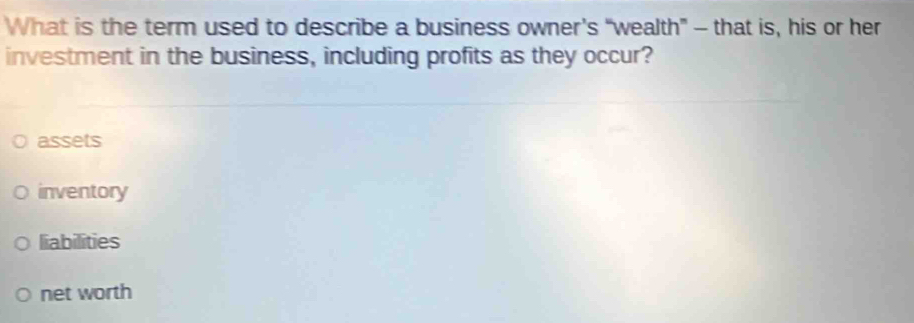 What is the term used to describe a business owner’s “wealth” - that is, his or her
investment in the business, including profits as they occur?
assets
inventory
liabilities
net worth