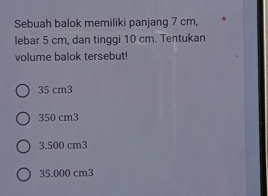 Sebuah balok memiliki panjang 7 cm, *
lebar 5 cm, dan tinggi 10 cm. Tentukan
volume balok tersebut!
35 cm3
350 cm3
3.500 cm3
35.000 cm3