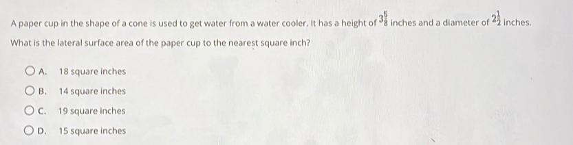 3 5/8 
A paper cup in the shape of a cone is used to get water from a water cooler. It has a height of inches and a diameter of 2 1/2  inches.
What is the lateral surface area of the paper cup to the nearest square inch?
A. 18 square inches
B. 14 square inches
C. 19 square inches
D. 15 square inches