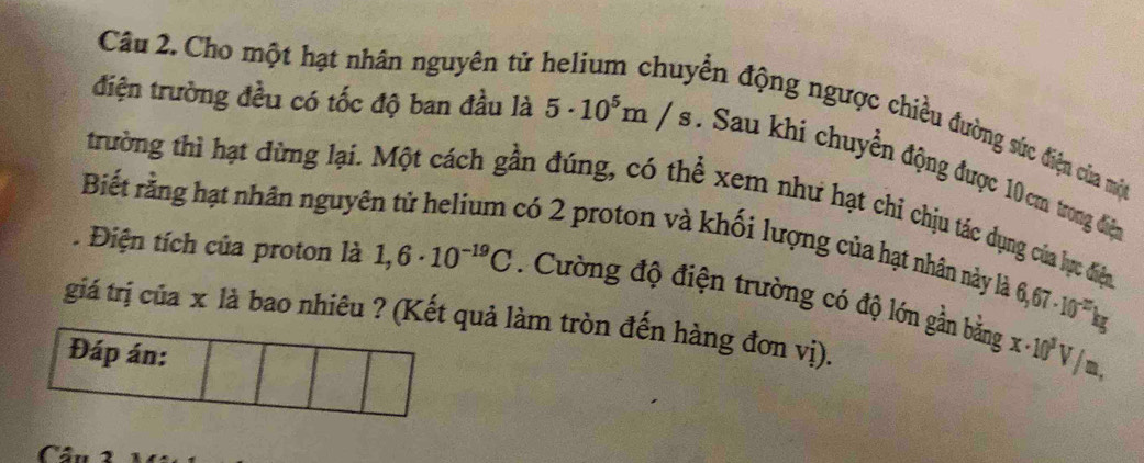 Cho một hạt nhân nguyên tử 
ến động ngược chiều đường sức điện của mộ 
điện trường đều có tốc độ ban đầu là 5· 10^5m/s : Sau khi chuyền động được 10 cm trong điệ 
trường thì hạt đừng lại. Một cách gần đúng, có thể xem như hạt chi chịu tác dụng của lực điệc 
Biết rằng hạt nhân nguyên tử helium có 2 proton và khối lượng của hạt nhân này là 
. Điện tích của proton là 1,6· 10^(-19)C. Cường độ điện trường có độ lớn gần bằng x· 10^3V/m,
6,67· 10^(-22)kg
giá trị của x là bao nhiêu ? (Kết quả làm tròn đến hàng đơn vị). 
Đáp án: 
Câu