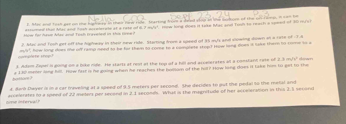 Mac and Tosh get on the highway in their new ride. Starting from a dead stop at the bottom of the on-ramp, it can be 
assumed that Mac and Tosh accelerate at a rate of 6.7m/s^2. How long does it take Mac and Tosh to reach a speed of 30 m/s? 
How far have Mac and Tosh traveled in this time? 
2. Mac and Tosh get off the highway in their new ride. Starting from a speed of 35 m/s and slowing down at a rate of -7.4
m/s^2 , how long does the off ramp need to be for them to come to a complete stop? How long does it take them to come to a 
complete stop? 
3. Adam Zapel is going on a bike ride. He starts at rest at the top of a hill and accelerates at a constant rate of 2.3m/s^2 down 
a 130 meter long hill. How fast is he going when he reaches the bottom of the hill? How long does it take him to get to the 
bottom? 
4. Barb Dwyer is in a car traveling at a speed of 9.5 meters per second. She decides to put the pedal to the metal and 
accelerates to a speed of 22 meters per second in 2.1 seconds. What is the magnitude of her acceleration in this 2.1 second
time interval?