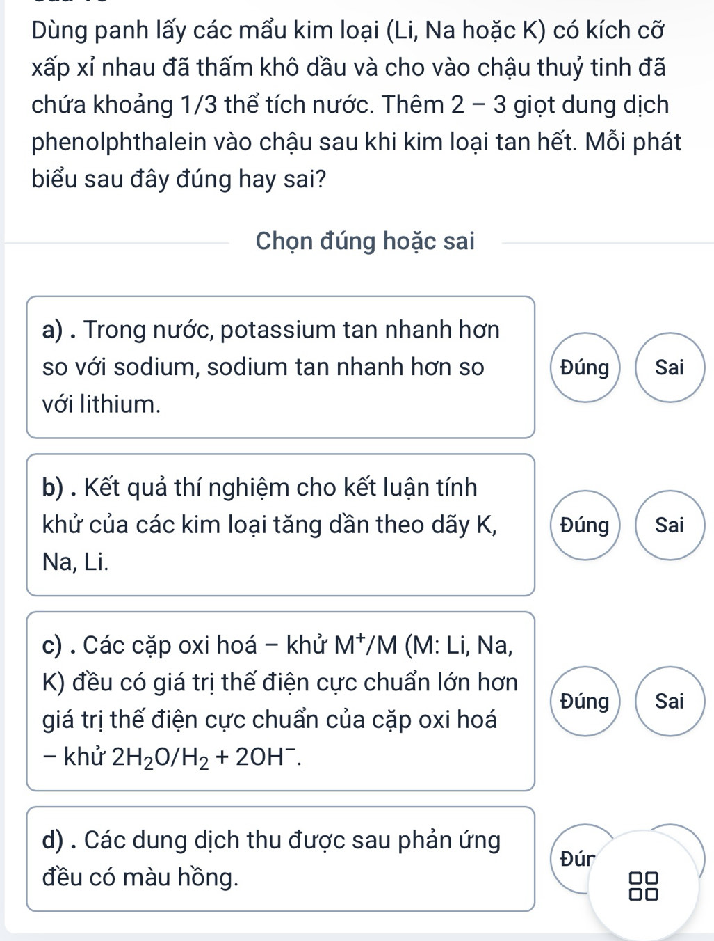 Dùng panh lấy các mẩu kim loại (Li, Na hoặc K) có kích cỡ
xấp xỉ nhau đã thấm khô dầu và cho vào chậu thuỷ tinh đã
chứa khoảng 1/3 thể tích nước. Thêm 2 - 3 giọt dung dịch
phenolphthalein vào chậu sau khi kim loại tan hết. Mỗi phát
biểu sau đây đúng hay sai?
Chọn đúng hoặc sai
a) . Trong nước, potassium tan nhanh hơn
so với sodium, sodium tan nhanh hơn so Đúng Sai
với lithium.
b) . Kết quả thí nghiệm cho kết luận tính
khử của các kim loại tăng dần theo dãy K, Đúng Sai
Na, Li.
c) . Các cặp oxi hoá - khử M^+ /M (M: Li, Na,
K) đều có giá trị thế điện cực chuẩn lớn hơn
Đúng Sai
giá trị thế điện cực chuẩn của cặp oxi hoá
- khử 2H_2O/H_2+2OH^-. 
d) . Các dung dịch thu được sau phản ứng
Đúr
đều có màu hồng.