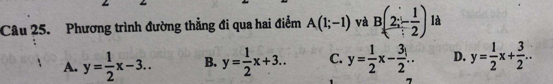 Phương trình đường thẳng đi qua hai điểm A(1;-1) và B(2;- 1/2 ) là
A. y= 1/2 x-3..
B. y= 1/2 x+3..
C. y= 1/2 x- 3/2 .. y= 1/2 x+ 3/2 .. 
D.