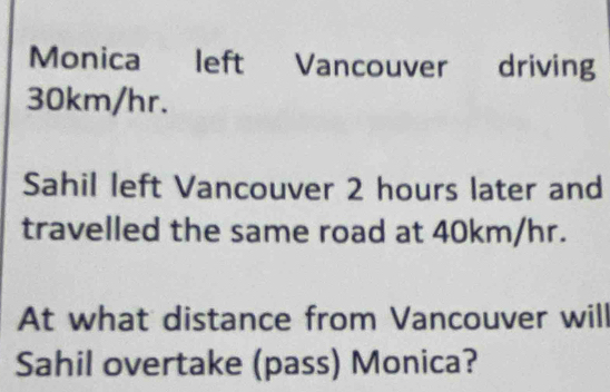 Monica left Vancouver driving
30km/hr. 
Sahil left Vancouver 2 hours later and 
travelled the same road at 40km/hr. 
At what distance from Vancouver will 
Sahil overtake (pass) Monica?