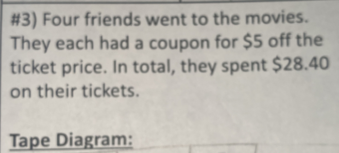 #3) Four friends went to the movies. 
They each had a coupon for $5 off the 
ticket price. In total, they spent $28.40
on their tickets. 
Tape Diagram: