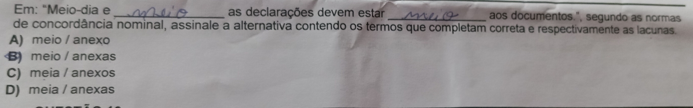 Em: “Meio-dia e _as declarações devem estar _aos documentos.", segundo as normas
de concordância nominal, assinale a alternativa contendo os termos que completam correta e respectivamente as lacunas.
A) meio / anexo
B meio / anexas
C) meia / anexos
D) meia / anexas