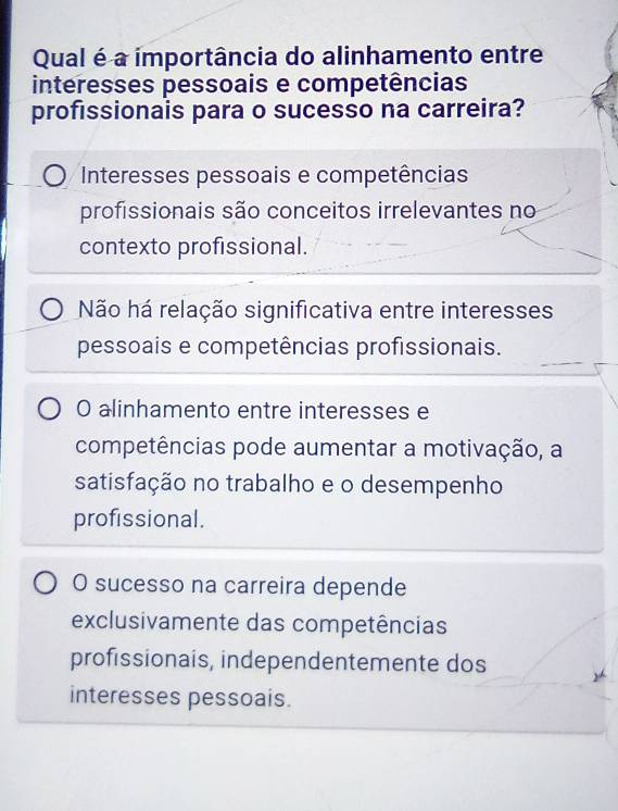 Qual é a importância do alinhamento entre
interesses pessoais e competências
profissionais para o sucesso na carreira?
Interesses pessoais e competências
profissionais são conceitos irrelevantes no
contexto profissional.
Não há relação significativa entre interesses
pessoais e competências profissionais.
O alinhamento entre interesses e
competências pode aumentar a motivação, a
satisfação no trabalho e o desempenho
profissional.
O sucesso na carreira depende
exclusivamente das competências
profissionais, independentemente dos
interesses pessoais.