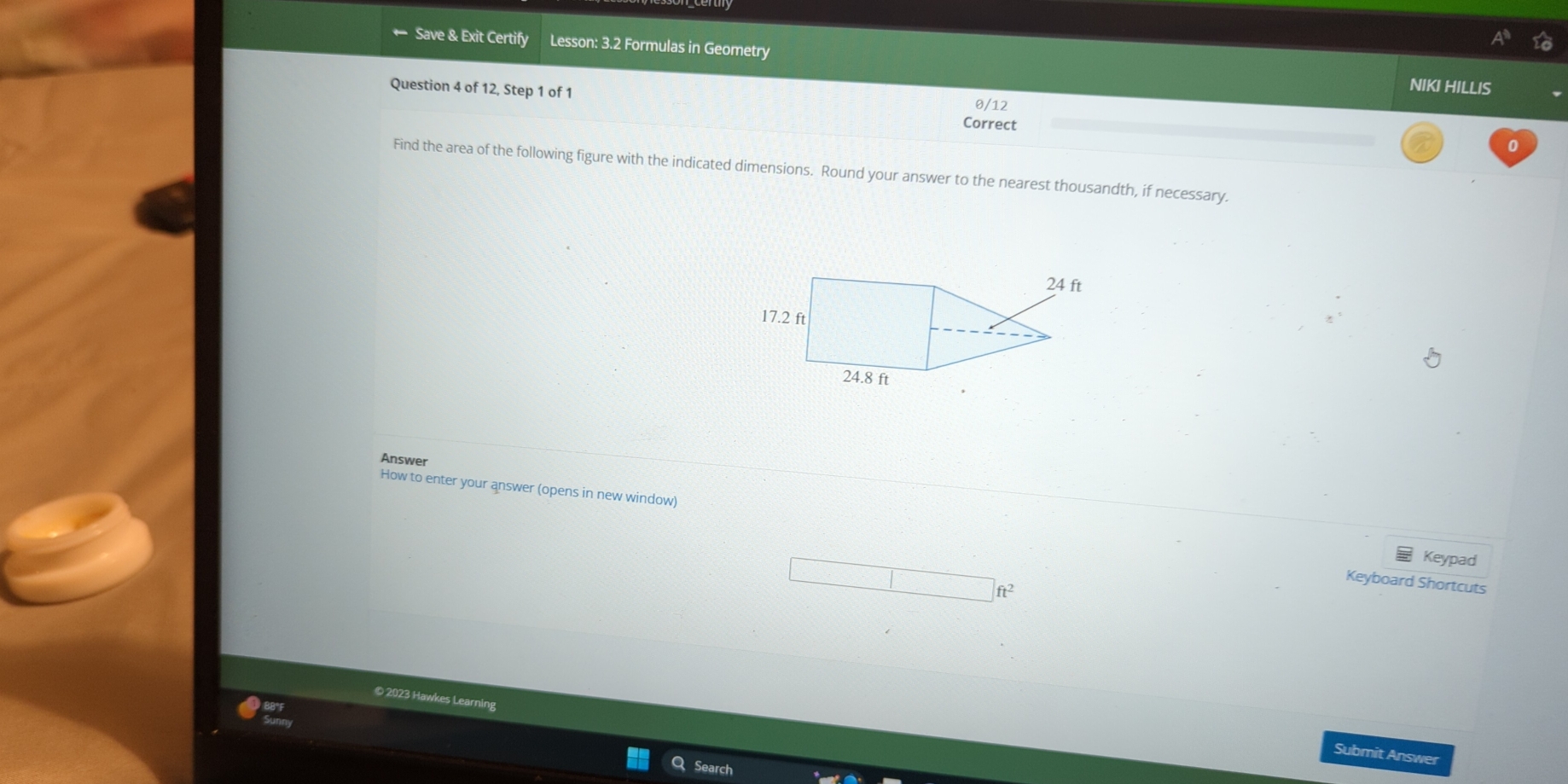 ← Save & Exit Certify Lesson: 3.2 Formulas in Geometry NIKI HILLIS 
Question 4 of 12, Step 1 of 1 Correct 0/12 
0 
Find the area of the following figure with the indicated dimensions. Round your answer to the nearest thousandth, if necessary. 
Answer 
How to enter your answer (opens in new window) 
Keypad 
Keyboard Shortcuts
ft^2
© 2023 Hawkes Learning 
Submit Answer 
Searc