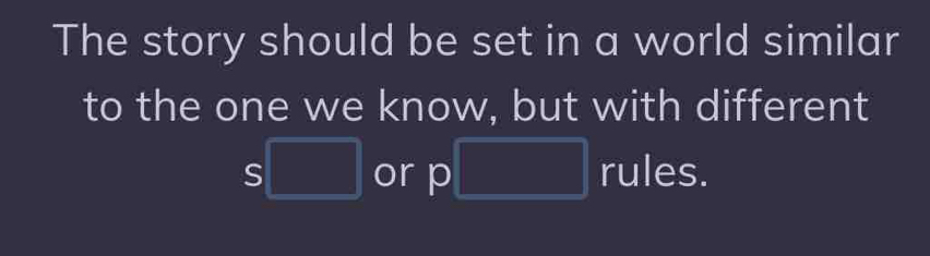 The story should be set in a world similar 
to the one we know, but with different
S□ or p□ rules.