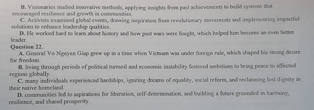 B. Visionaries studied innovative methods, applying insights from past achievements to build systems that
encouraged resilience and growth in communities.
C. Activists examined global events, drawing inspiration from revolutionary movements and implementing impactful
solutions to enhance leadership qualities.
D. He worked hard to learn about history and how past wars were fought, which helped him become an even better
leader.
Question 22.
A. General Vo Nguyen Giap grew up in a time when Vietnam was under foreign rule, which shaped his strong desire
for freedom.
B. living through periods of political turmoil and economic instability fostered ambitions to bring peace to affected
regions globally.
C. many individuals experienced hardships, igniting dreams of equality, social reform, and reclaiming lost dignity in
their native homeland.
D. communities led to aspirations for liberation, self-determination, and building a future grounded in harmony,
resilience, and shared prosperity.