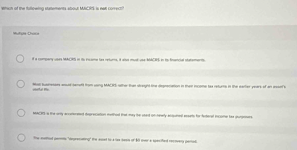 Which of the following statements about MACRS is not correct?
Multiple Chaice
If a company uses MACRS in its income tax returs, it also must use MACRS in its financial statements.
Mosil businesses would benefit from using MACRS rather than straight-line depreciation in their income tax returns in the earlier years of an asset's
useful life.
MACRS is the only accelerated depreciation method that may be used on newly acquired assets for federal income tax purposes.
The method permits "depreciating" the asset to a tax basis of $0 over a specified recovery period.