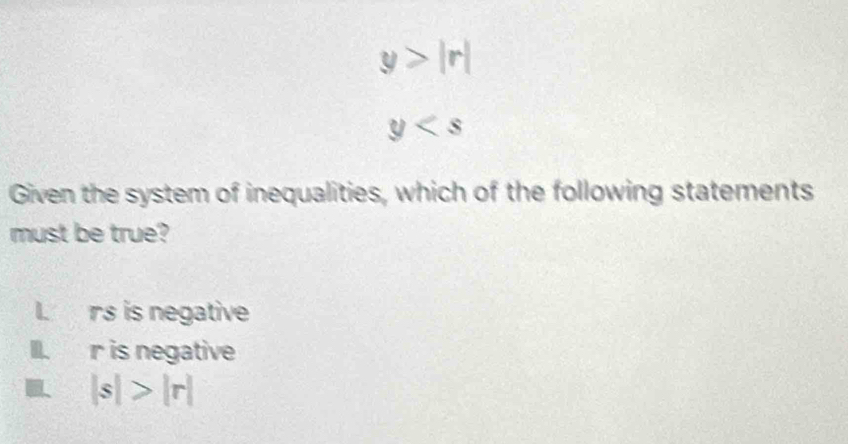 y>|r|
y
Given the system of inequalities, which of the following statements
must be true?
I. rs is negative
III. r is negative
|s|>|r|