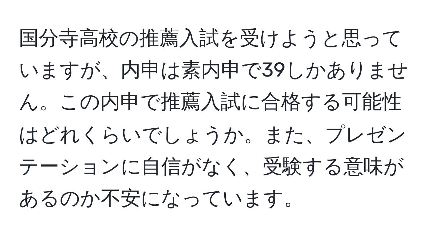 国分寺高校の推薦入試を受けようと思っていますが、内申は素内申で39しかありません。この内申で推薦入試に合格する可能性はどれくらいでしょうか。また、プレゼンテーションに自信がなく、受験する意味があるのか不安になっています。