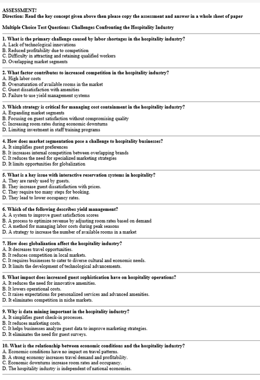 ASSESSMENT!
Direction: Read the key concept given above then please copy the assessment and answer in a whole sheet of paper
Multiple Choice Test Questions: Challenges Confronting the Hospitality Industry
1. What is the primary challenge caused by labor shortages in the hospitality industry?
A. Lack of technolozical innovations
B. Reduced profitability due to competition
C. Difficulty in attracting and retaining qualified workers
D. Overlapping market segments
2. What factor contributes to increased competition in the hospitality industry?
A. High labor costs
B. Oversaturation of available rooms in the market
C. Guest dissatisfaction with amenities
D. Failure to use yield management systems
3. Which strategy is critical for managing cost containment in the hospitality industry?
A. Expanding market segments
B. Focusing on guest satisfaction without compromising quality
C. Increasing room rates during economic downturns
D. Limiting investment in staff training programs
4. How does market segmentation pose a challenge to hospitality businesses?
A. It simplifies guest preferences
B. It increases internal competition between overlapping brands
C. It reduces the need for specialized marketing strategies
D. It limits opportunities for globalization
5. What is a key issue with interactive reservation systems in hospitality?
A. They are rarely used by guests.
B. They increase guest dissatisfaction with prices.
C. They require too many steps for booking.
D. They lead to lower occupancy rates.
6. Which of the following describes yield management?
A. A system to improve guest satisfaction scores
B. A process to optimize revenue by adjusting room rates based on demand
C. A method for managing labor costs during peak seasons
D. A strategy to increase the number of available rooms in a market
7. How does globalization affect the hospitality industry?
A. It decreases travel opportunities.
B. It reduces competition in local markets
C. It requires businesses to cater to diverse cultural and economic needs.
D. It limits the development of technological advancements.
8. What impact does increased guest sophistication have on hospitality operations?
A. It reduces the need for innovative amenities.
B. It lowers operational costs.
C. It raises expectations for personalized services and advanced amenities.
D. It eliminates competition in niche markets.
9. Why is data mining important in the hospitality industry?
A. It simplifies guest check-in processes.
B. It reduces marketing costs.
C. It helps businesses analyze guest data to improve marketing strategies.
D. It eliminates the need for guest surveys.
10. What is the relationship between economic conditions and the hospitality industry?
A. Economic conditions have no impact on travel patterns.
B. A strong economy increases travel demand and profitability
C. Economic downturns increase room rates and occupancy.
D. The hospitality industry is independent of national economies.