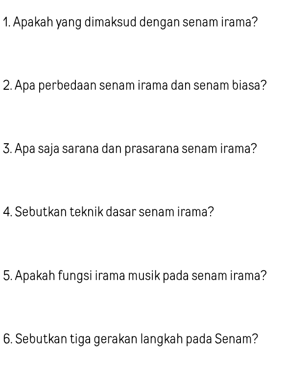 Apakah yang dimaksud dengan senam irama? 
2. Apa perbedaan senam irama dan senam biasa? 
3. Apa saja sarana dan prasarana senam irama? 
4. Sebutkan teknik dasar senam irama? 
5. Apakah fungsi irama musik pada senam irama? 
6. Sebutkan tiga gerakan langkah pada Senam?