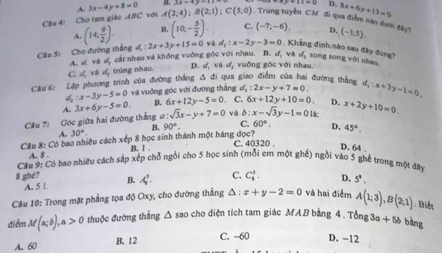 A. 3x-4y+8=0 B. 3x-4y-11=0 3x+8y+11=0 D. 8x+6y+13=0
Cầu 4: Cho tam giác ABC với A(2;4);B(2;1);C(5;0). Trung tuyển CM đi qua điểm nào đưới đây?
A. (14; 9/2 ). B. (10;- 5/2 ). C. (-7;-6). D. (-1;5).
Cầu 5: Cho đường thẳng d_1:2x+3y+15=0 và d_2:x-2y-3=0 , Khẳng định nào sau đây đùng?
A. và d_2 cắt nhau và không vuống góc với nhau. B. d_1 và d_2 song song với nhau.
C. d_1 và d_2 trùng nhau. D. d_1 và d_2 vuông góc với nhau.
Cầu 6: Lập phương trình của đường thắng △ di qua giao điểm của hai đường thẳng d_1:x+3y-1=0,
d_2:x-3y-5=0 và vuỡng góc với đường thẳng d_3:2x-y+7=0.
A. 3x+6y-5=0. B. 6x+12y-5=0. C. 6x+12y+10=0. D,
Cầu 7: Góc giữa hai đường thẳng a: :sqrt(3)x-y+7=0 và b:x-sqrt(3)y-1=0 là: x+2y+10=0.
A. 30°. B. 90°. C. 60°.
Cầu 8: Có bao nhiều cách xếp 8 học sinh thành một hàng dọc? D、 45°.
C. 40320 .
A. 8 . B. 1 .
D. 64 .
Cầu 9: Có bao nhiêu cách sắp xếp chỗ ngồi cho 5 học sinh (mỗi em một ghế) ngồi vào 5 ghế trong một dây
8 ghé? C. C_8^(3.
A. 5 l. B. A_8^5.
D、 5^8).
Câu 10: Trong mặt phẳng tọa độ Oxy, cho đường thẳng △ :x+y-2=0 và hai điểm A(1;3),B(2;1). Biết
điểm M(a;b),a>0 thuộc đường thẳng △ sao cho diện tích tam giác MAB bằng 4 . Tổng 3a+5b bằng
A. 60 B. 12
C. -60 D. -12