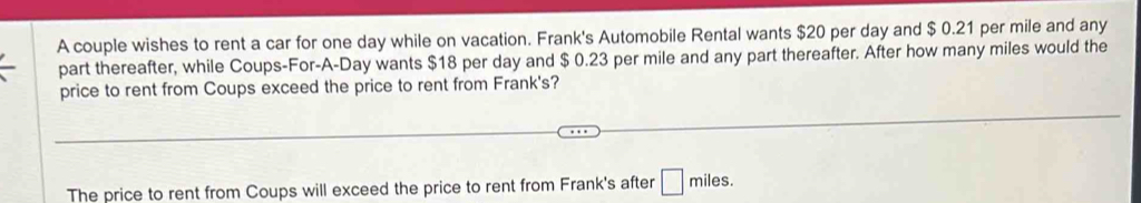 A couple wishes to rent a car for one day while on vacation. Frank's Automobile Rental wants $20 per day and $ 0.21 per mile and any 
part thereafter, while Coups-For-A-Day wants $18 per day and $ 0.23 per mile and any part thereafter. After how many miles would the 
price to rent from Coups exceed the price to rent from Frank's? 
The price to rent from Coups will exceed the price to rent from Frank's after □ miles.