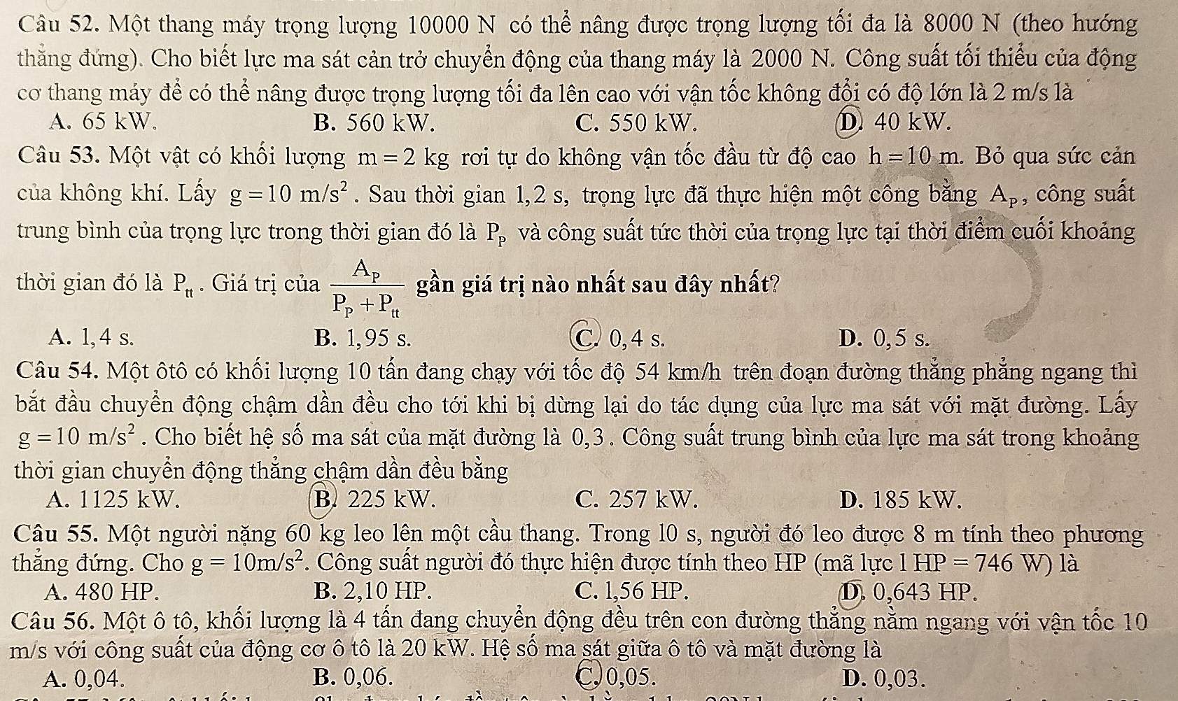 Một thang máy trọng lượng 10000 N có thể nâng được trọng lượng tối đa là 8000 N (theo hướng
thăng đứng). Cho biết lực ma sát cản trở chuyển động của thang máy là 2000 N. Công suất tối thiểu của động
cơ thang máy để có thể nâng được trọng lượng tối đa lên cao với vận tốc không đổi có độ lớn là 2 m/s là
A. 65 kW. B. 560 kW. C. 550 kW. D. 40 kW.
Câu 53. Một vật có khối lượng m=2kg rơi tự do không vận tốc đầu từ độ cao h=10m. Bỏ qua sức cản
của không khí. Lấy g=10m/s^2. Sau thời gian 1,2 s, trọng lực đã thực hiện một công bằng A_p , công suất
trung bình của trọng lực trong thời gian đó là P_P và công suất tức thời của trọng lực tại thời điểm cuối khoảng
thời gian đó là P_tt. Giá trị của frac A_pP_p+P_tt gần giá trị nào nhất sau đây nhất?
A. 1,4 s. B. 1,95 s. C. 0, 4 s. D. 0, 5 s.
Câu 54. Một ôtô có khối lượng 10 tấn đang chạy với tốc độ 54 km/h trên đoạn đường thẳng phẳng ngang thì
bắt đầu chuyển động chậm dần đều cho tới khi bị dừng lại do tác dụng của lực ma sát với mặt đường. Lấy
g=10m/s^2. Cho biết hệ số ma sát của mặt đường là 0,3. Công suất trung bình của lực ma sát trong khoảng
thời gian chuyển động thẳng chậm dần đều bằng
A. 1125 kW. B. 225 kW. C. 257 kW. D. 185 kW.
Câu 55. Một người nặng 60 kg leo lên một cầu thang. Trong l0 s, người đó leo được 8 m tính theo phương
thắng đứng. Cho g=10m/s^2. Công suất người đó thực hiện được tính theo HP (mã lực l HP =746W là
A. 480 HP. B. 2,10 HP. C. l,56 HP. D. 0,643 HP.
Câu 56. Một ô tô, khối lượng là 4 tấn đang chuyển động đều trên con đường thẳng nằm ngang với vận tốc 10
m/s với công suất của động cơ ô tô là 20 kW. Hệ số ma sát giữa ô tô và mặt đường là
A. 0,04. B. 0,06. C,0,05. D. 0,03.