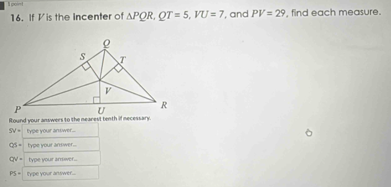 If Vis the incenter of △ PQR, QT=5, VU=7 , and PV=29 , find each measure. 
Round your answers to the nearest tenth if necessary.
SV= type your answer...
QS= type your answer...
QV= type your answer...
PS= type your answer...