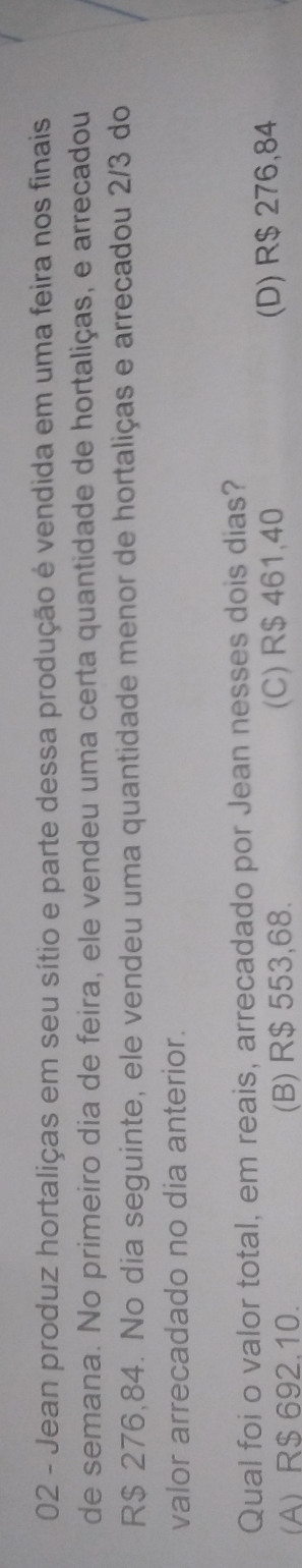 Jean produz hortaliças em seu sítio e parte dessa produção é vendida em uma feira nos finais
de semana. No primeiro dia de feira, ele vendeu uma certa quantidade de hortaliças, e arrecadou
R$ 276,84. No dia seguinte, ele vendeu uma quantidade menor de hortaliças e arrecadou 2/3 do
valor arrecadado no dia anterior.
Qual foi o valor total, em reais, arrecadado por Jean nesses dois dias?
(A) R$ 692.10. (B) R$ 553,68. (C) R$ 461,40 (D) R$ 276,84