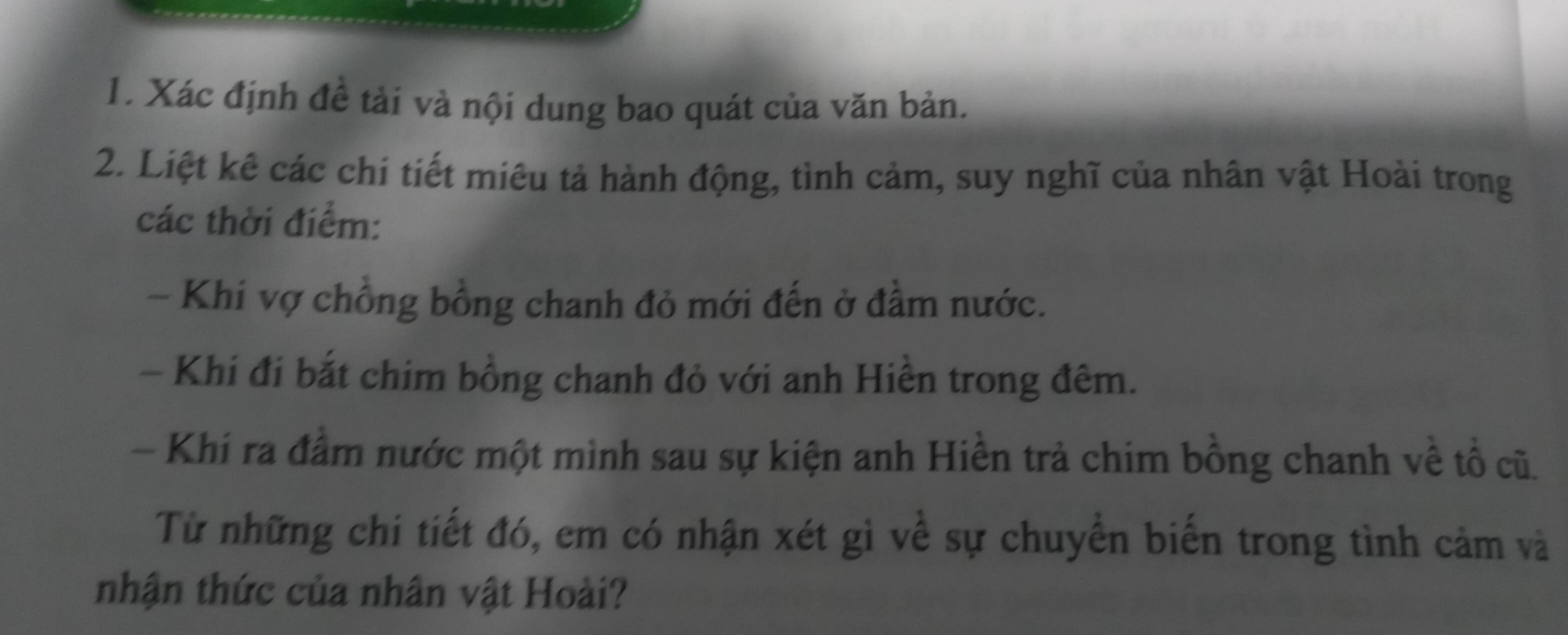 Xác định đề tải và nội dung bao quát của văn bản. 
2. Liệt kê các chi tiết miêu tả hành động, tình cảm, suy nghĩ của nhân vật Hoài trong 
các thời điểm: 
- Khí vợ chồng bồng chanh đỏ mới đến ở đầm nước. 
- Khi đi bắt chim bồng chanh đỏ với anh Hiền trong đêm. 
- Khi ra đầm nước một mình sau sự kiện anh Hiền trả chim bồng chanh về tổ cũ. 
Từ những chi tiết đó, em có nhận xét gì về sự chuyển biến trong tình cảm và 
nhận thức của nhân vật Hoài?