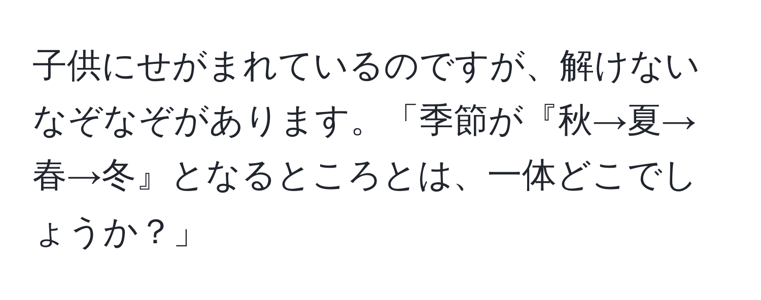 子供にせがまれているのですが、解けないなぞなぞがあります。「季節が『秋→夏→春→冬』となるところとは、一体どこでしょうか？」