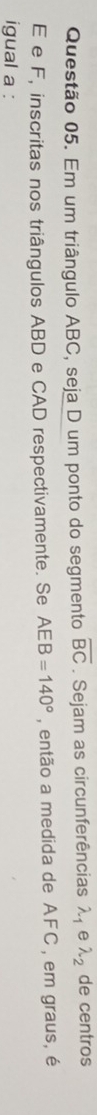 Em um triângulo ABC, seja D um ponto do segmento overline BC. Sejam as circunferências λ, e lambda _2 de centros
E e F, inscritas nos triângulos ABD e CAD respectivamente. Se AEB=140° , então a medida de AFC , em graus, é 
igual a :