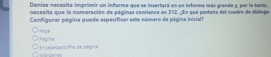 Denise necesita imprimir un informe que se insertará en un informe más grande y, por lo tanto,
necesita que la numeración de páginas comience en 312. ¿En qué pestaña del cuadro de diálogo
Configurar página puede especificar este número de página inicial?
Hoja
Página
Encabezado/Pie de página
Márgenes