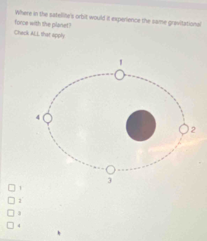 Where in the satellite's orbit would it experience the same gravitational
force with the planet?
Check ALL that apply
1
2°
3
4