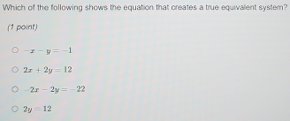 Which of the following shows the equation that creates a true equivalent system?
(1 point)
-x-y=-1
2x+2y=12
-2x-2y=-22
2y=12