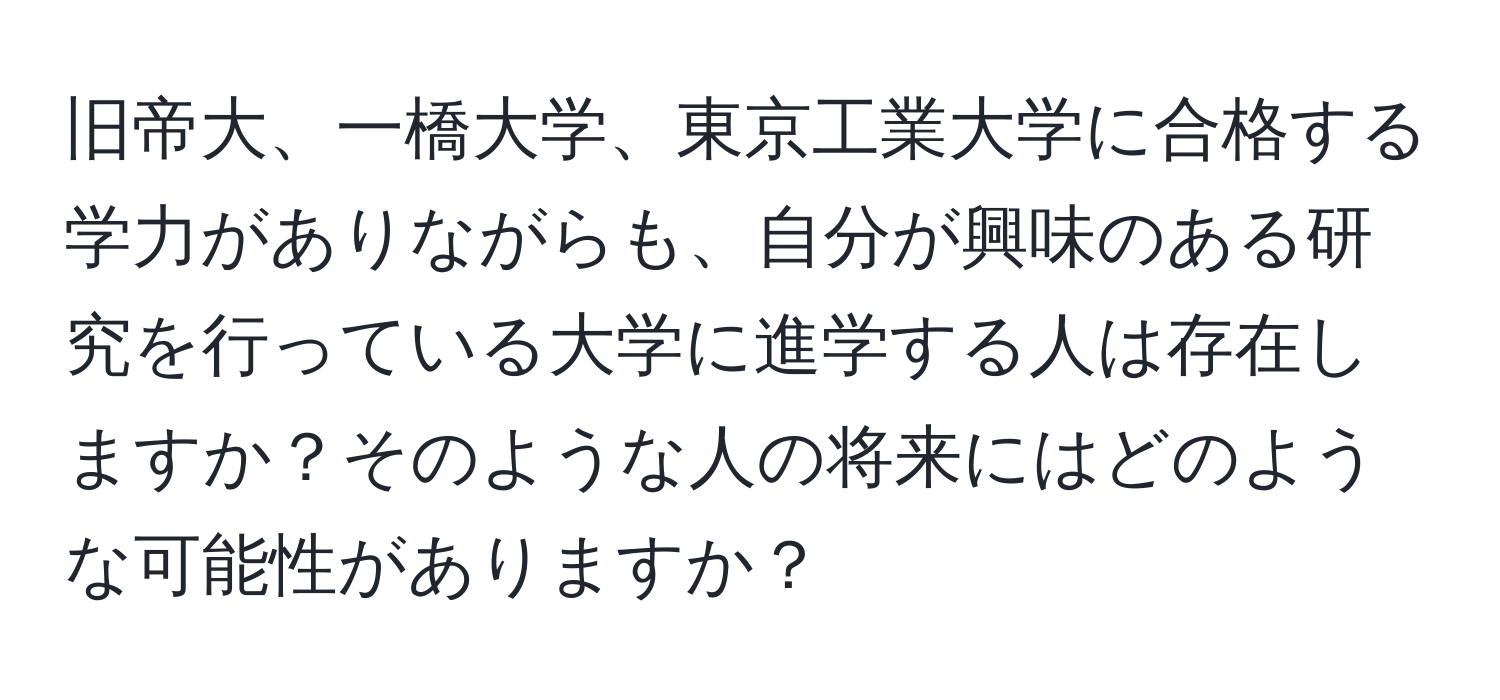 旧帝大、一橋大学、東京工業大学に合格する学力がありながらも、自分が興味のある研究を行っている大学に進学する人は存在しますか？そのような人の将来にはどのような可能性がありますか？