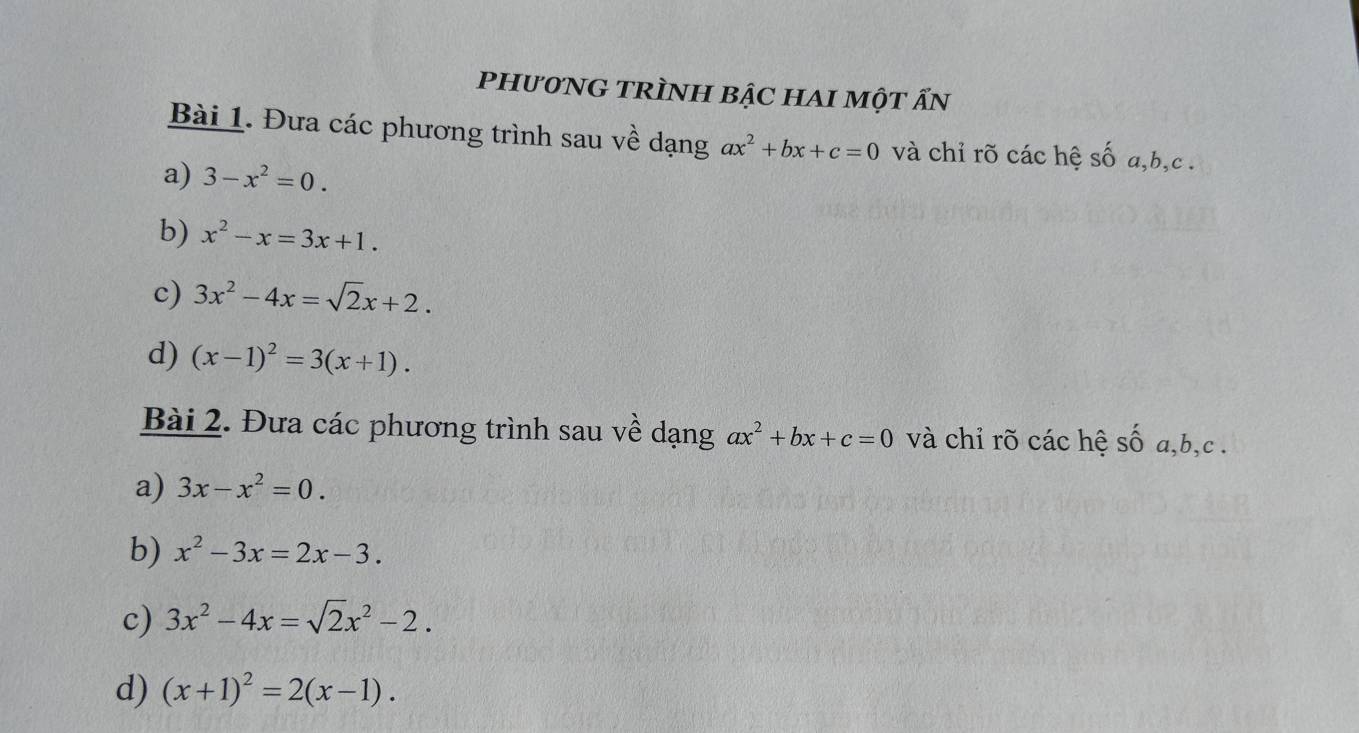 PHư0NG TRÌNH BậC HAI MộT Ấn 
Bài 1. Đưa các phương trình sau về dạng ax^2+bx+c=0 và chỉ rõ các hệ số a, b, c. 
a) 3-x^2=0. 
b) x^2-x=3x+1. 
c) 3x^2-4x=sqrt(2)x+2. 
d) (x-1)^2=3(x+1). 
Bài 2. Đưa các phương trình sau về dạng ax^2+bx+c=0 và chỉ rõ các hệ số a, b, c. 
a) 3x-x^2=0. 
b) x^2-3x=2x-3. 
c) 3x^2-4x=sqrt(2)x^2-2. 
d) (x+1)^2=2(x-1).