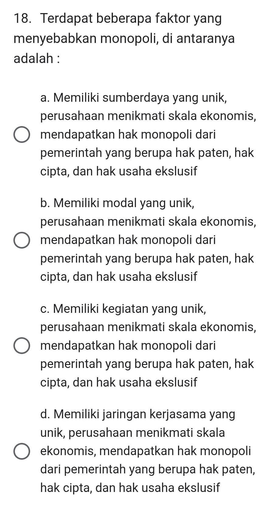 Terdapat beberapa faktor yang
menyebabkan monopoli, di antaranya
adalah :
a. Memiliki sumberdaya yang unik,
perusahaan menikmati skala ekonomis,
mendapatkan hak monopoli dari
pemerintah yang berupa hak paten, hak
cipta, dan hak usaha ekslusif
b. Memiliki modal yang unik,
perusahaan menikmati skala ekonomis,
mendapatkan hak monopoli dari
pemerintah yang berupa hak paten, hak
cipta, dan hak usaha ekslusif
c. Memiliki kegiatan yang unik,
perusahaan menikmati skala ekonomis,
mendapatkan hak monopoli dari
pemerintah yang berupa hak paten, hak
cipta, dan hak usaha ekslusif
d. Memiliki jaringan kerjasama yang
unik, perusahaan menikmati skala
ekonomis, mendapatkan hak monopoli
dari pemerintah yang berupa hak paten,
hak cipta, dan hak usaha ekslusif