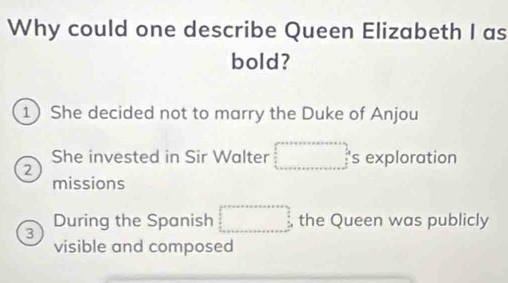 Why could one describe Queen Elizabeth I as
bold?
1 She decided not to marry the Duke of Anjou
She invested in Sir Walter 's exploration
2
missions
During the Spanish the Queen was publicly
3
visible and composed