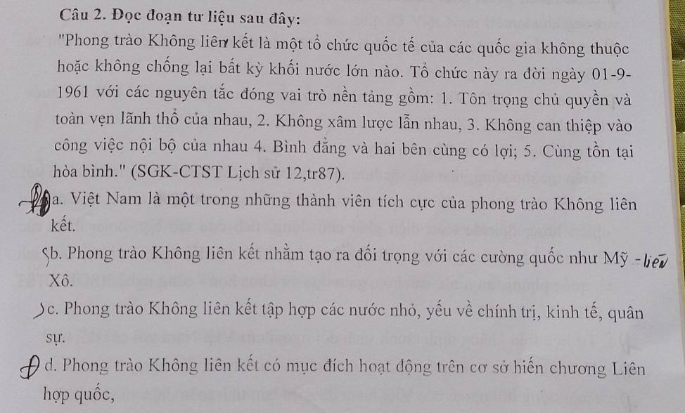 Đọc đoạn tư liệu sau đây:
''Phong trào Không liên kết là một tổ chức quốc tế của các quốc gia không thuộc
hoặc không chống lại bất kỳ khối nước lớn nào. Tổ chức này ra đời ngày 01-9-
1961 với các nguyên tắc đóng vai trò nền tảng gồm: 1. Tôn trọng chủ quyền và
toàn vẹn lãnh thổ của nhau, 2. Không xâm lược lẫn nhau, 3. Không can thiệp vào
công việc nội bộ của nhau 4. Bình đẳng và hai bên cùng có lợi; 5. Cùng tồn tại
hòa bình.' (SGK-CTST Lịch sử 12,tr87).
Na. Việt Nam là một trong những thành viên tích cực của phong trào Không liên
kết.
Sb. Phong trào Không liên kết nhằm tạo ra đối trọng với các cường quốc như Mỹ
Xô.
 ộc. Phong trào Không liên kết tập hợp các nước nhỏ, yếu về chính trị, kinh tế, quân
sự.
a d. Phong trào Không liên kết có mục đích hoạt động trên cơ sở hiến chương Liên
hợp quốc,