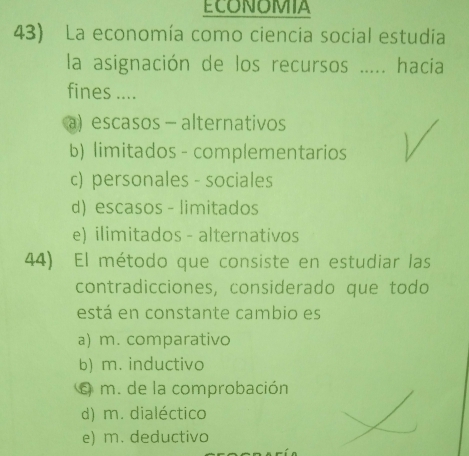 ECONOMIA
43) La economía como ciencia social estudia
la asignación de los recursos ..... hacia
fines ....
a)escasos - alternativos
b) limitados - complementarios
c) personales - sociales
d) escasos - limitados
e) ilimitados - alternativos
44) El método que consiste en estudiar las
contradicciones, considerado que todo
está en constante cambio es
a) m. comparativo
b) m. inductivo
é m. de la comprobación
d) m. dialéctico
e) m. deductivo