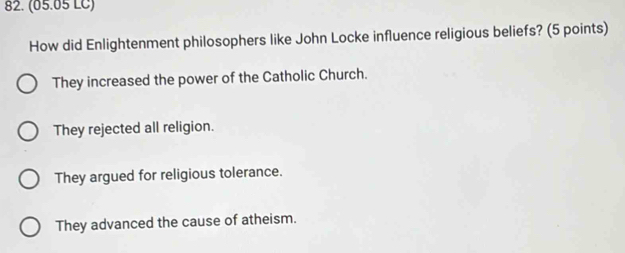 (05.05 LC)
How did Enlightenment philosophers like John Locke influence religious beliefs? (5 points)
They increased the power of the Catholic Church.
They rejected all religion.
They argued for religious tolerance.
They advanced the cause of atheism.