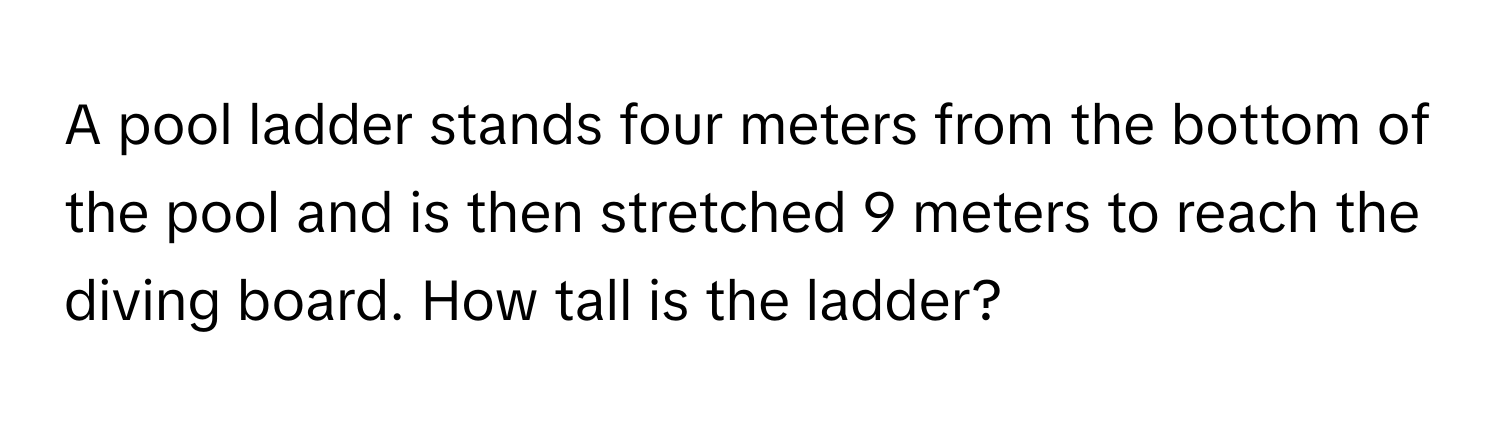 A pool ladder stands four meters from the bottom of the pool and is then stretched 9 meters to reach the diving board. How tall is the ladder?